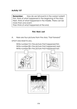 174
Activity 157
First, Next, Last
A. Here are four pictures from the story “Fast forward”
which was read to you.
Write number 1 in the picture that happened first.
Write number 2 in the picture that happened next.
Write number 3 in the picture that happened last.
Remember: How do we tell events in the correct order?
First, think of what happened in the beginning of the story.
Next, think of what happened in the middle. There can be
more than one event.
Then think of what happened at the end.
 