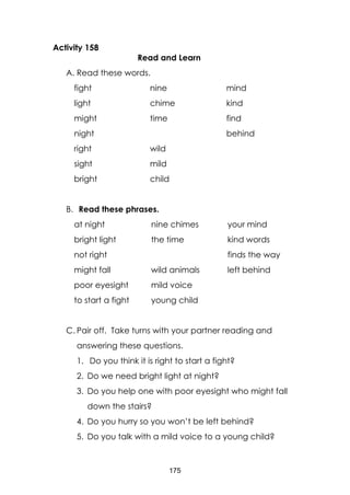 175
Activity 158
Read and Learn
A. Read these words.
fight
light
might
night
right
sight
bright
nine
chime
time
wild
mild
child
mind
kind
find
behind
B. Read these phrases.
at night
bright light
not right
might fall
poor eyesight
to start a fight
nine chimes
the time
wild animals
mild voice
young child
your mind
kind words
finds the way
left behind
C. Pair off. Take turns with your partner reading and
answering these questions.
1. Do you think it is right to start a fight?
2. Do we need bright light at night?
3. Do you help one with poor eyesight who might fall
down the stairs?
4. Do you hurry so you won’t be left behind?
5. Do you talk with a mild voice to a young child?
 