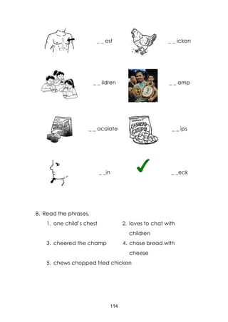 114
_ _ est _ _ icken
_ _ ildren _ _ amp
_ _ ocolate _ _ ips
_ _in _ _eck
B. Read the phrases.
1. one child’s chest 2. loves to chat with
children
3. cheered the champ 4. chose bread with
cheese
5. chews chopped fried chicken
 