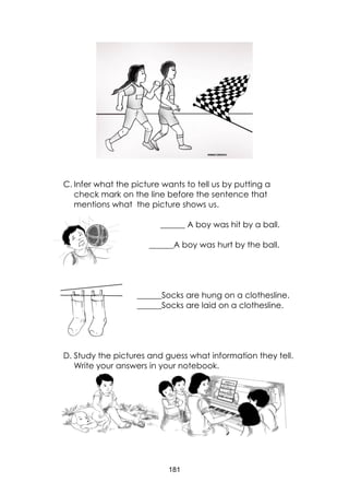 181
C. Infer what the picture wants to tell us by putting a
check mark on the line before the sentence that
mentions what the picture shows us.
______ A boy was hit by a ball.
______A boy was hurt by the ball.
______Socks are hung on a clothesline.
______Socks are laid on a clothesline.
D. Study the pictures and guess what information they tell.
Write your answers in your notebook.
 