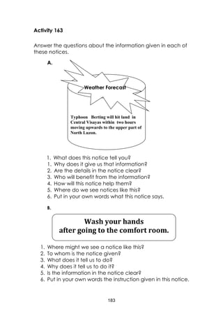 183
Activity 163
Answer the questions about the information given in each of
these notices.
A.
1. What does this notice tell you?
1. Why does it give us that information?
2. Are the details in the notice clear?
3. Who will benefit from the information?
4. How will this notice help them?
5. Where do we see notices like this?
6. Put in your own words what this notice says.
B.
1. Where might we see a notice like this?
2. To whom is the notice given?
3. What does it tell us to do?
4. Why does it tell us to do it?
5. Is the information in the notice clear?
6. Put in your own words the instruction given in this notice.
Typhoon Berting will hit land in
Central Visayas within two hours
moving upwards to the upper part of
North Luzon.
Weather Forecast
Wash your hands
after going to the comfort room.
 