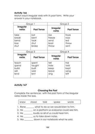 186
Activity 166
Match each irregular verb with its past form. Write your
answer in your notebook.
Group 1 Group 2
Irregular
verbs Past Tense
Irregular
verbs
Past Tense
take
break
bend
lose
shut
lost
bent
took
shut
broke
rise
freeze
send
lead
throw
froze
rose
led
threw
sent
Group 3 Group 4
Irregular
verbs Past Tense
Irregular
verbs
Past Tense
teach
spend
build
sell
lend
spent
taught
built
sold
lent
tell
hide
keep
leave
sing
hid
told
kept
sang
left
Activity 167
Choosing the Past
Complete the sentences with the past form of the irregular
verbs inside the box.
1. Rene _______ what to do so we would listen to him.
2. He ________ on a platform so everyone could see him.
3. He ________ loudly so all of us could hear him.
4. He ________ us to take down notes.
5. We ________ down in our notebook what he said.
knew stood told spoke wrote
 