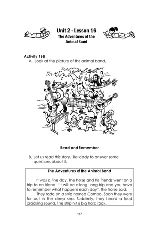 187
Unit 2 - Lesson 16
The Adventures of the
Animal Band
Activity 168
A. Look at the picture of the animal band.
Read and Remember
B. Let us read this story. Be ready to answer some
questions about it.
The Adventures of the Animal Band
It was a fine day. The horse and his friends went on a
trip to an island. “It will be a long, long trip and you have
to remember what happens each day”, the horse said.
They rode on a ship named Combo. Soon they were
far out in the deep sea. Suddenly, they heard a loud
cracking sound. The ship hit a big hard rock.
 
