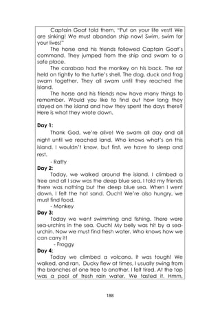 188
Captain Goat told them, “Put on your life vest! We
are sinking! We must abandon ship now! Swim, swim for
your lives!”
The horse and his friends followed Captain Goat’s
command. They jumped from the ship and swam to a
safe place.
The carabao had the monkey on his back. The rat
held on tightly to the turtle’s shell. The dog, duck and frog
swam together. They all swam until they reached the
island.
The horse and his friends now have many things to
remember. Would you like to find out how long they
stayed on the island and how they spent the days there?
Here is what they wrote down.
Day 1:
Thank God, we’re alive! We swam all day and all
night until we reached land. Who knows what’s on this
island. I wouldn’t know, but first, we have to sleep and
rest.
- Ratty
Day 2:
Today, we walked around the island. I climbed a
tree and all I saw was the deep blue sea. I told my friends
there was nothing but the deep blue sea. When I went
down, I felt the hot sand. Ouch! We’re also hungry, we
must find food.
- Monkey
Day 3:
Today we went swimming and fishing. There were
sea-urchins in the sea. Ouch! My belly was hit by a sea-
urchin. Now we must find fresh water. Who knows how we
can carry it!
- Froggy
Day 4:
Today we climbed a volcano. It was tough! We
walked, and ran. Ducky flew at times, I usually swing from
the branches of one tree to another. I felt tired. At the top
was a pool of fresh rain water. We tasted it. Hmm,
 