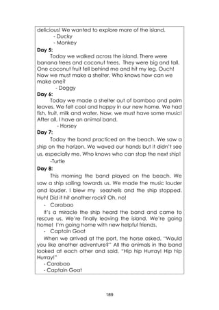 189
delicious! We wanted to explore more of the island.
- Ducky
- Monkey
Day 5:
Today we walked across the island. There were
banana trees and coconut trees. They were big and tall.
One coconut fruit fell behind me and hit my leg. Ouch!
Now we must make a shelter. Who knows how can we
make one?
- Doggy
Day 6:
Today we made a shelter out of bamboo and palm
leaves. We felt cool and happy in our new home. We had
fish, fruit, milk and water. Now, we must have some music!
After all, I have an animal band.
- Horsey
Day 7:
Today the band practiced on the beach. We saw a
ship on the horizon. We waved our hands but it didn’t see
us, especially me. Who knows who can stop the next ship!
-Turtle
Day 8:
This morning the band played on the beach. We
saw a ship sailing towards us. We made the music louder
and louder. I blew my seashells and the ship stopped.
Huh! Did it hit another rock? Oh, no!
- Carabao
It’s a miracle the ship heard the band and came to
rescue us, We’re finally leaving the island. We’re going
home! I’m going home with new helpful friends.
- Captain Goat
When we arrived at the port, the horse asked, “Would
you like another adventure?” All the animals in the band
looked at each other and said, “Hip hip Hurray! Hip hip
Hurray!”
- Carabao
- Captain Goat
 