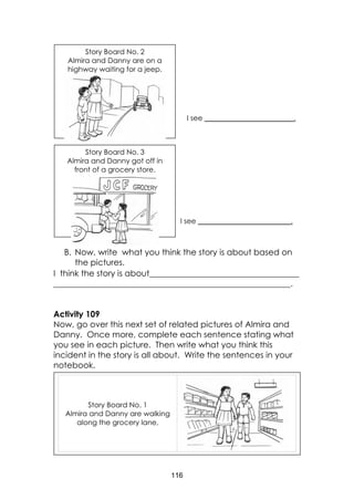 116
B. Now, write what you think the story is about based on
the pictures.
I think the story is about____________________________________
_________________________________________________________.
Activity 109
Now, go over this next set of related pictures of Almira and
Danny. Once more, complete each sentence stating what
you see in each picture. Then write what you think this
incident in the story is all about. Write the sentences in your
notebook.
Story Board No. 1
Almira and Danny are walking
along the grocery lane,
Story Board No. 2
Almira and Danny are on a
highway waiting for a jeep.
Story Board No. 3
Almira and Danny got off in
front of a grocery store.
I see __________________________.
I see _________________________.
 