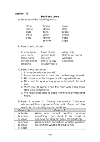 197
Activity 172
Read and Learn
A. Let us read the following words.
close
chose
dose
those
pose
home
dome
tone
zone
alone
phone
mole
stole
broke
choke
hope
cope
B. Read these phrases.
in what zone those plants a big mole
your home garden hose stole some bread
large dome close by will hope
my cell phone chose to stay can cope
all alone a wacky pose
C. Read these sentences.
1. In what zone is your home?
2. Is your home close to the church with a large dome?
3. He chose to water the plants with a garden hose.
4. He chose to try a wacky pose in the photo he sent
me.
5. Were you all alone when the man with a big mole
stole your cell phone?
6. We hope to be able to cope with the heavy rain and
flood.
D. Read it. Answer it. Choose the word in Column A
whose definition is given in Column B. Copy both the
word and its meaning in your notebook.
Column A Column B
a. broke
b. choke
c. close
When one cannot breathe because
something gets stuck in his throat or
because the air is not good for breathing.
a. chose
b. close
c. cope
When one has picked out what he wants or
prefers from what is offered to him.
 