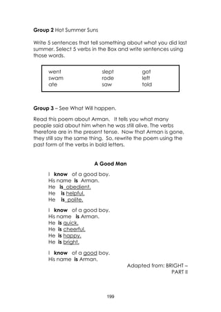 199
Group 2 Hot Summer Suns
Write 5 sentences that tell something about what you did last
summer. Select 5 verbs in the Box and write sentences using
those words.
Group 3 – See What Will happen.
Read this poem about Arman. It tells you what many
people said about him when he was still alive. The verbs
therefore are in the present tense. Now that Arman is gone,
they still say the same thing. So, rewrite the poem using the
past form of the verbs in bold letters.
A Good Man
I know of a good boy.
His name is Arman.
He is obedient.
He is helpful.
He is polite.
I know of a good boy.
His name is Arman.
He is quick.
He is cheerful.
He is happy.
He is bright.
I know of a good boy.
His name is Arman.
Adapted from: BRIGHT –
PART II
went slept got
swam rode left
ate saw told
 