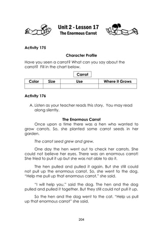 204
Unit 2 - Lesson 17
The Enormous Carrot
Activity 175
Character Profile
Have you seen a carrot? What can you say about the
carrot? Fill in the chart below.
Carrot
Color Size Use Where it Grows
Activity 176
A. Listen as your teacher reads this story. You may read
along silently.
The Enormous Carrot
Once upon a time there was a hen who wanted to
grow carrots. So, she planted some carrot seeds in her
garden.
The carrot seed grew and grew.
One day the hen went out to check her carrots. She
could not believe her eyes. There was an enormous carrot!
She tried to pull it up but she was not able to do it.
The hen pulled and pulled it again. But she still could
not pull up the enormous carrot. So, she went to the dog.
“Help me pull up that enormous carrot,” she said.
“I will help you,” said the dog. The hen and the dog
pulled and pulled it together. But they still could not pull it up.
So the hen and the dog went to the cat. “Help us pull
up that enormous carrot” she said.
 
