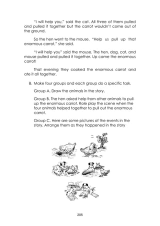 205
“I will help you,” said the cat. All three of them pulled
and pulled it together but the carrot wouldn’t come out of
the ground.
So the hen went to the mouse. “Help us pull up that
enormous carrot,” she said.
“I will help you” said the mouse. The hen, dog, cat, and
mouse pulled and pulled it together. Up came the enormous
carrot!
That evening they cooked the enormous carrot and
ate it all together.
B. Make four groups and each group do a specific task.
Group A. Draw the animals in the story.
Group B. The hen asked help from other animals to pull
up the enormous carrot. Role play the scene when the
four animals helped together to pull out the enormous
carrot.
Group C. Here are some pictures of the events in the
story. Arrange them as they happened in the story
 