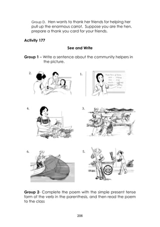 206
Group D. Hen wants to thank her friends for helping her
pull up the enormous carrot. Suppose you are the hen,
prepare a thank you card for your friends.
Activity 177
See and Write
Group 1 – Write a sentence about the community helpers in
the picture.
Group 2- Complete the poem with the simple present tense
form of the verb in the parenthesis, and then read the poem
to the class
5.6.
3.4.
1.2.
 