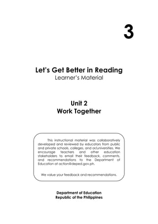 3
Let’s Get Better in Reading
Learner’s Material
Unit 2
Work Together
Department of Education
Republic of the Philippines
This instructional material was collaboratively
developed and reviewed by educators from public
and private schools, colleges, and or/universities. We
encourage teachers and other education
stakeholders to email their feedback, comments,
and recommendations to the Department of
Education at action@deped.gov.ph.
We value your feedback and recommendations.
 