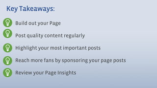 Key Takeaways:

  Build out your Page

  Post quality content regularly

  Highlight your most important posts

  Reach more fans by sponsoring your page posts

  Review your Page Insights
 