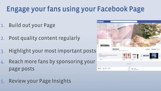 Engage your fans using your Facebook Page

1.  Build out your Page

2.  Post quality content regularly

3.  Highlight your most important posts
4.  Reach more fans by sponsoring your
    page posts

5.  Review your Page Insights
 