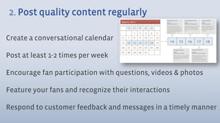 2. Post quality content regularly

Create a conversational calendar

Post at least 1-2 times per week

Encourage fan participation with questions, videos & photos

Feature your fans and recognize their interactions

Respond to customer feedback and messages in a timely manner
 