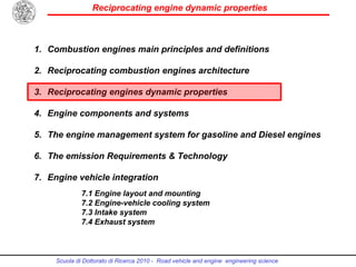 Reciprocating engine dynamic properties
Scuola di Dottorato di Ricerca 2010 - Road vehicle and engine engineering science
1. Combustion engines main principles and definitions
2. Reciprocating combustion engines architecture
3. Reciprocating engines dynamic properties
4. Engine components and systems
5. The engine management system for gasoline and Diesel engines
6. The emission Requirements & Technology
7. Engine vehicle integration
7.1 Engine layout and mounting
7.2 Engine-vehicle cooling system
7.3 Intake system
7.4 Exhaust system
 
