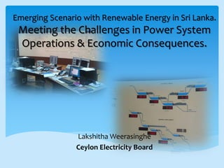 Emerging Scenario with Renewable Energy in Sri Lanka.
Meeting the Challenges in Power System
Operations & Economic Consequences.
Lakshitha Weerasinghe
Ceylon Electricity Board
 