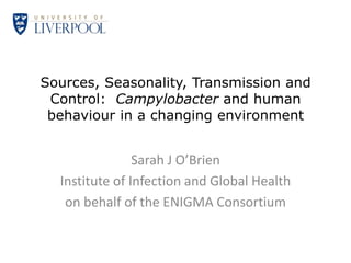 Sources, Seasonality, Transmission and
 Control: Campylobacter and human
 behaviour in a changing environment


                Sarah J O’Brien
  Institute of Infection and Global Health
   on behalf of the ENIGMA Consortium
 