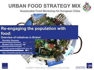 URBAN FOOD STRATEGY MIX
Sustainable Food Workshop for European Cities

Re-engaging the population with
food:
Overview of initiatives in Bristol
Dorothy Greaves
Bristol City Council, UK
Dorothy.greaves@bristol.gov.uk
http://bristolfoodpolicycouncil.org

An URBACT II Thematic Network - Sustainable Food in Urban Communities

 