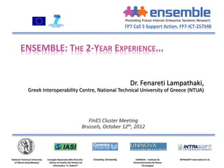 FP7 Call 5 Support Action, FP7-ICT-257548



        ENSEMBLE: THE 2-YEAR EXPERIENCE...


                                                                                               Dr. Fenareti Lampathaki,
               Greek Interoperability Centre, National Technical University of Greece (NTUA)




                                                                    FInES Cluster Meeting
                                                                 Brussels, October 12th, 2012




National Technical University   Consiglio Nazionale delle Ricerche -   Coventry University        UNINOVA - Instituto de    INTRASOFT International S.A.
  of Athens (Coordinator)        Istituto Di Analisi Dei Sistemi Ed                              Desenvolvimento de Novas
                                      Informatica “A. Ruberti”                                         Tecnologias
 