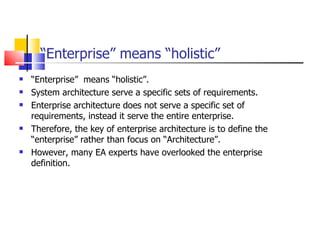 “ Enterprise” means “holistic” “ Enterprise”  means “holistic”.  System architecture serve a specific sets of requirements. Enterprise architecture does not serve a specific set of  requirements, instead it serve the entire enterprise.  Therefore, the key of enterprise architecture is to define the “enterprise” rather than focus on “Architecture”. However, many EA experts have overlooked the enterprise definition.  