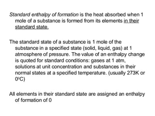 Standard enthalpy of formation  is the heat absorbed when 1 mole of a substance is formed from its elements  in their standard state. The standard state of a substance is 1 mole of the substance in a specified state (solid, liquid, gas) at 1 atmosphere of pressure. The value of an enthalpy change is quoted for standard conditions: gases at 1 atm, solutions at unit concentration and substances in their normal states at a specified temperature. (usually 273K or 0 0 C) All elements in their standard state are assigned an enthalpy of formation of 0 