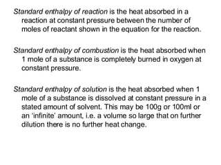 Standard enthalpy of reaction  is the heat absorbed in a reaction at constant pressure between the number of moles of reactant shown in the equation for the reaction. Standard enthalpy of combustion  is the heat absorbed when 1 mole of a substance is completely burned in oxygen at constant pressure. Standard enthalpy of solution  is the heat absorbed when 1 mole of a substance is dissolved at constant pressure in a stated amount of solvent. This may be 100g or 100ml or an ‘infinite’ amount, i.e. a volume so large that on further dilution there is no further heat change.  