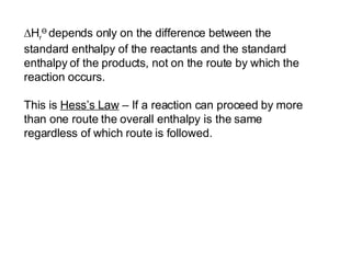  H r Ө   depends only on the difference between the standard enthalpy of the reactants and the standard enthalpy   of the products, not on the route by which the reaction occurs. This is  Hess’s Law  – If a reaction can proceed by more than one route the overall enthalpy is the same regardless of which route is followed. 