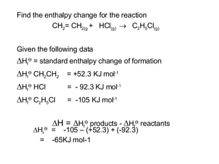 Find the enthalpy change for the reaction CH 2 = CH 2(g  +  HCl (g)     C 2 H 5 Cl (g) Given the following data  H f Ө  = standard enthalpy change of formation  H f Ө  CH 2 CH 2   = +52.3 KJ mol -1  H f Ө  HCl  =  - 92.3 KJ mol -1  H f Ө  C 2 H 5 Cl  =  -105 KJ mol -1  H =   H f Ө  products -   H f Ө  reactants  H r Ө   =  -105 – (+52.3) + (-92.3) =  -65KJ mol-1 