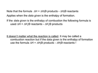 Note that the formula   H =   H f Ө  products -   H f Ө  reactants  Applies when the  data given  is the enthalpy of formation. If the   data given  is the enthalpy of combustion the following formula is used   H =   H c Ө  reactants -   H c Ө  products It doesn’t matter what the reaction is called . It may be called a combustion reaction but if the data given is the enthalpy of formation use the formula   H =   H f Ө  products -   H f Ө  reactants ! 