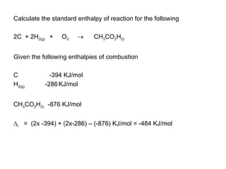 Calculate the standard enthalpy of reaction for the following 2C  + 2H 2(g)  +  O 2      CH 3 CO 2 H (l) Given the following enthalpies of combustion C  -394 KJ/mol H 2(g)  -286   KJ/mol CH 3 CO 2 H (l)  -876 KJ/mol  r   =  (2x -394) + (2x-286) – (-876) KJ/mol = -484 KJ/mol 