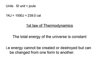 Units  SI unit = joule 1KJ = 1000J = 239.0 cal 1st law of Thermodynamics The total energy of the universe is constant i.e energy cannot be created or destroyed but can be changed from one form to another. 