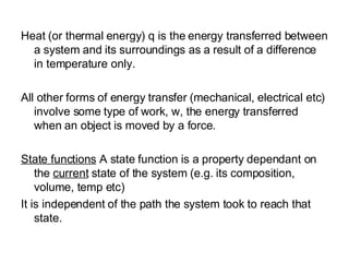 Heat (or thermal energy) q is the energy transferred between a system and its surroundings as a result of a difference in temperature only. All other forms of energy transfer (mechanical, electrical etc) involve some type of work, w, the energy transferred when an object is moved by a force. State functions  A state function is a property dependant on the  current  state of the system (e.g. its composition, volume, temp etc) It is independent of the path the system took to reach that state. 