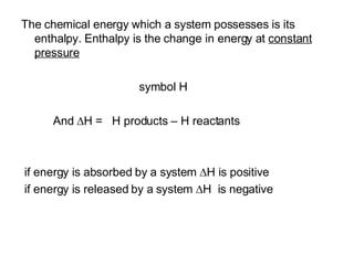 The chemical energy which a system possesses is its enthalpy. Enthalpy is the change in energy at  constant pressure   symbol H And   H =  H products – H reactants if energy is absorbed by a system   H is positive if energy is released by a system   H  is negative 