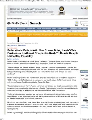 Business | Federation's Enthusiastic New Consul Doing Land-Office Busin...       http://community.seattletimes.nwsource.com/archive/?date=19930920&sl...




          The Seattle Times Company                                                                                       NWjobs | NWautos | NWhomes



                                                      Search                                                                 89°F           Our network site

            Home    Local       Nation/World     Business/Tech   Sports   Entertainment   Living   Travel   Opinion   Shopping     Jobs    Autos
           Quick links:   Traffic | Movies | Restaurants | Today's events | Video | Photos | Blogs | Forums | Newspaper delivery




            Monday, September 20, 1993 - Page updated at 12:00 AM

               E-mail article       Print view
            Corrected version

            Federation's Enthusiastic New Consul Doing Land-Office
            Business -- Northwest Companies Rush To Russia Despite
            Obstacles, Instability
            By Mary Ann Gwinn
            Georgi Vlaskin should be working for the Seattle Chamber of Commerce instead of the Russian Federation.
            Listen to Seattle's Russian consul enthuse about the people of Seattle and the Pacific Northwest:

            "Seattle, I believe, has the most wonderful people," says the 42-year-old career diplomat. "They are very
            close to Russians in their approaches to the world and to life, a simplicity and openheartedness, a readiness
            to help without being asked. The ability to live and work under the most harsh climactic and social                       Marketplace
            conditions."

            Vlaskin can be forgiven for a little overstatement. Since the Russian consulate opened here in December
            1992, it's done a land-office business, as businessmen and tourists around the Northwest seek to link up
            with the new Russian Republic, especially the Russian Far East.

            They come despite reports that the Russian economy is near collapse and despite serious obstacles local
            companies have encountered in doing business in Russia. Those obstacles range from rampant inflation, to
            government corruption, to not knowing at any given moment who is doing the governing.

            Vlaskin, who speaks seven languages and who seems at times to vibrate with enthusiasm, says his office
            has processed 10,000 visas in less than a year. He estimates that about 50 people per working day apply
            for business-related visas to the Russian Federation.

            His office, a spare new facility in the Westin Hotel, is the only Russian consulate opened in this country since
            Russia became a republic, carved out of the old Soviet Union. There are just three other Russian consulates
                                                                                                                                          Cheap cars (unde
            in the U.S.: facilities in San Francisco and New York, and a consular division in the Russian embassy in
                                                                                                                                          Browse by body s
            Washington D.C.

            Vlaskin says Seattle got the nod over Chicago as a consular site because of the region's historic ties with



1 of 5                                                                                                                               7/17/2009 6:34 PM
 