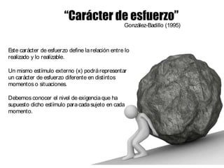 Este carácter de esfuerzo define larelación entre lo
realizado y lo realizable.
Un mismo estímulo externo (x) podrá representar
un carácter de esfuerzo diferente en distintos
momentos o situaciones.
Debemos conocer el nivel de exigencia que ha
supuesto dicho estímulo para cada sujeto en cada
momento.
“Carácter de esfuerzo”
González-Badillo (1995)
 