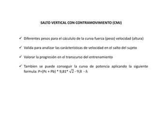 SALTO VERTICAL CON CONTRAMOVIMIENTO (CMJ)
 Diferentes pesos para el cácululo de la curva fuerza (peso) velocidad (altura)
 Valida para analizar las carácterísticas de velocidad en el salto del sujeto
 Valorar la progresión en el transcurso del entrenamiento
 Tambíen se puede conseguir la curva de potencia aplicando la siguiente
formula: P=(Pc + Pb) * 9,81* 2 ∙ 9,8 ∙ ℎ
 