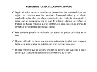 COEFICIENTE FUERZA VELOCIDAD= CMJP/CMJ
 Según el valor de esta relación se determinan las características del
sujeto en relación con las variables fuerza-velocidad y el efecto
producido sobre ellas por el entrenamiento; si el cociente es muy alto o
crece con el entrenamiento es que le estamos dando un énfasis al
trabajo de fuerza máxima, por el contrario si baja estaremos primando
el trabajo de velocidad con cargas ligeras
 Este cociente podría ser utilizado con todos los pesos utilizados en el
test
 El peso utilizado no tiene que ser necesariamente igual al peso corporal
(solo sería aconsejable en sujetos con gran fuerza y potencia)
 El peso máximo que se debería utilizar no debería ser superior a aquel
con el que la altura del salto no fuese inferior a 13-14 cm.
 