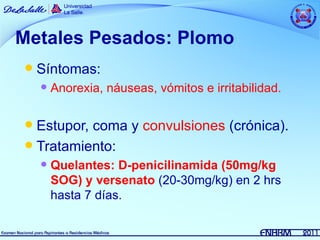 Metales Pesados: Plomo
   Síntomas:
       Anorexia, náuseas, vómitos e irritabilidad.

 Estupor, coma y convulsiones (crónica).
 Tratamiento:
       Quelantes: D-penicilinamida (50mg/kg
        SOG) y versenato (20-30mg/kg) en 2 hrs
        hasta 7 días.
 
