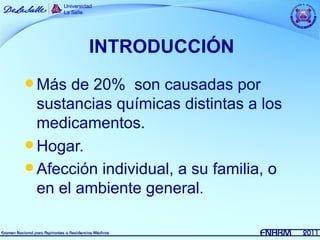 INTRODUCCIÓN
 Más  de 20% son causadas por
  sustancias químicas distintas a los
  medicamentos.
 Hogar.
 Afección individual, a su familia, o
  en el ambiente general.
 
