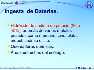 Ingesta de Baterías.

 Hidróxido de sodio o de potasio (26 a
  45%), además de varios metales
  pesados como mercurio, zinc, plata,
  níquel, cadmio o litio.
 Quemaduras químicas.
 Áreas estrechas del esófago.
 
