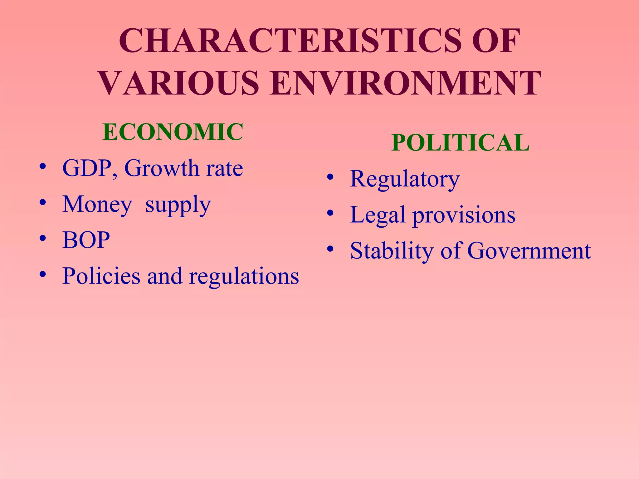 CHARACTERISTICS OF
VARIOUS ENVIRONMENT
ECONOMIC
• GDP, Growth rate
• Money supply
• BOP
• Policies and regulations
POLITICAL
• Regulatory
• Legal provisions
• Stability of Government
 