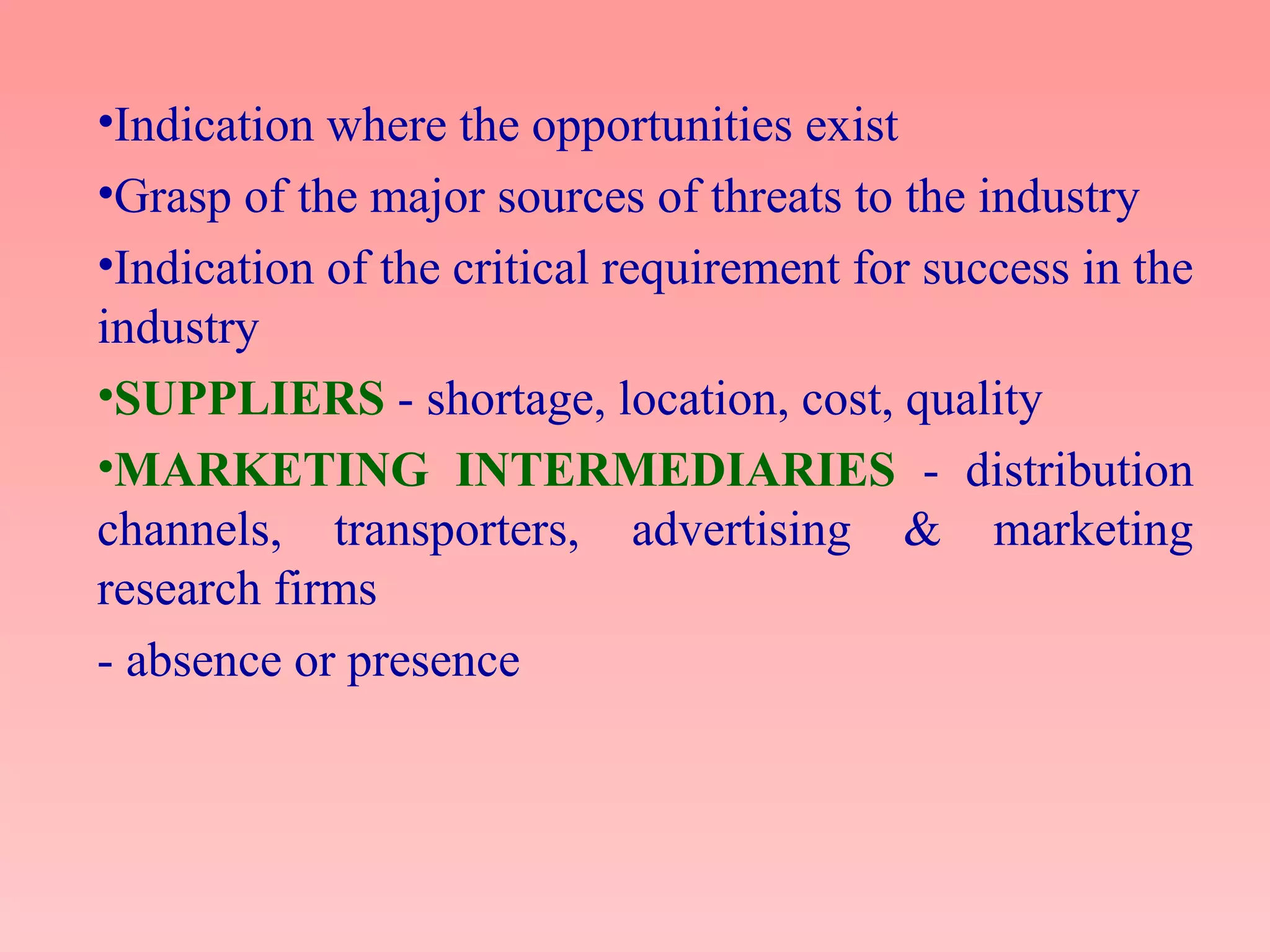 •Indication where the opportunities exist
•Grasp of the major sources of threats to the industry
•Indication of the critical requirement for success in the
industry
•SUPPLIERS - shortage, location, cost, quality
•MARKETING INTERMEDIARIES - distribution
channels, transporters, advertising & marketing
research firms
- absence or presence
 