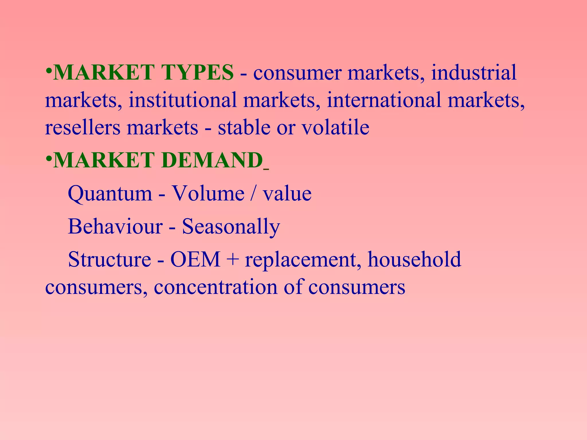 •MARKET TYPES - consumer markets, industrial
markets, institutional markets, international markets,
resellers markets - stable or volatile
•MARKET DEMAND
Quantum - Volume / value
Behaviour - Seasonally
Structure - OEM + replacement, household
consumers, concentration of consumers
 