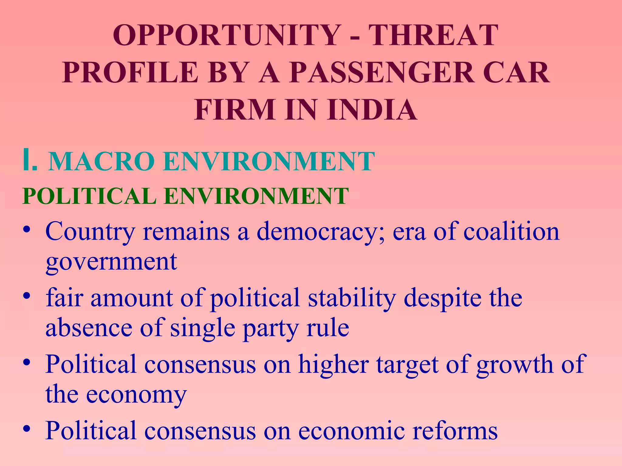 OPPORTUNITY - THREAT
PROFILE BY A PASSENGER CAR
FIRM IN INDIA
I. MACRO ENVIRONMENT
POLITICAL ENVIRONMENT
• Country remains a democracy; era of coalition
government
• fair amount of political stability despite the
absence of single party rule
• Political consensus on higher target of growth of
the economy
• Political consensus on economic reforms
 
