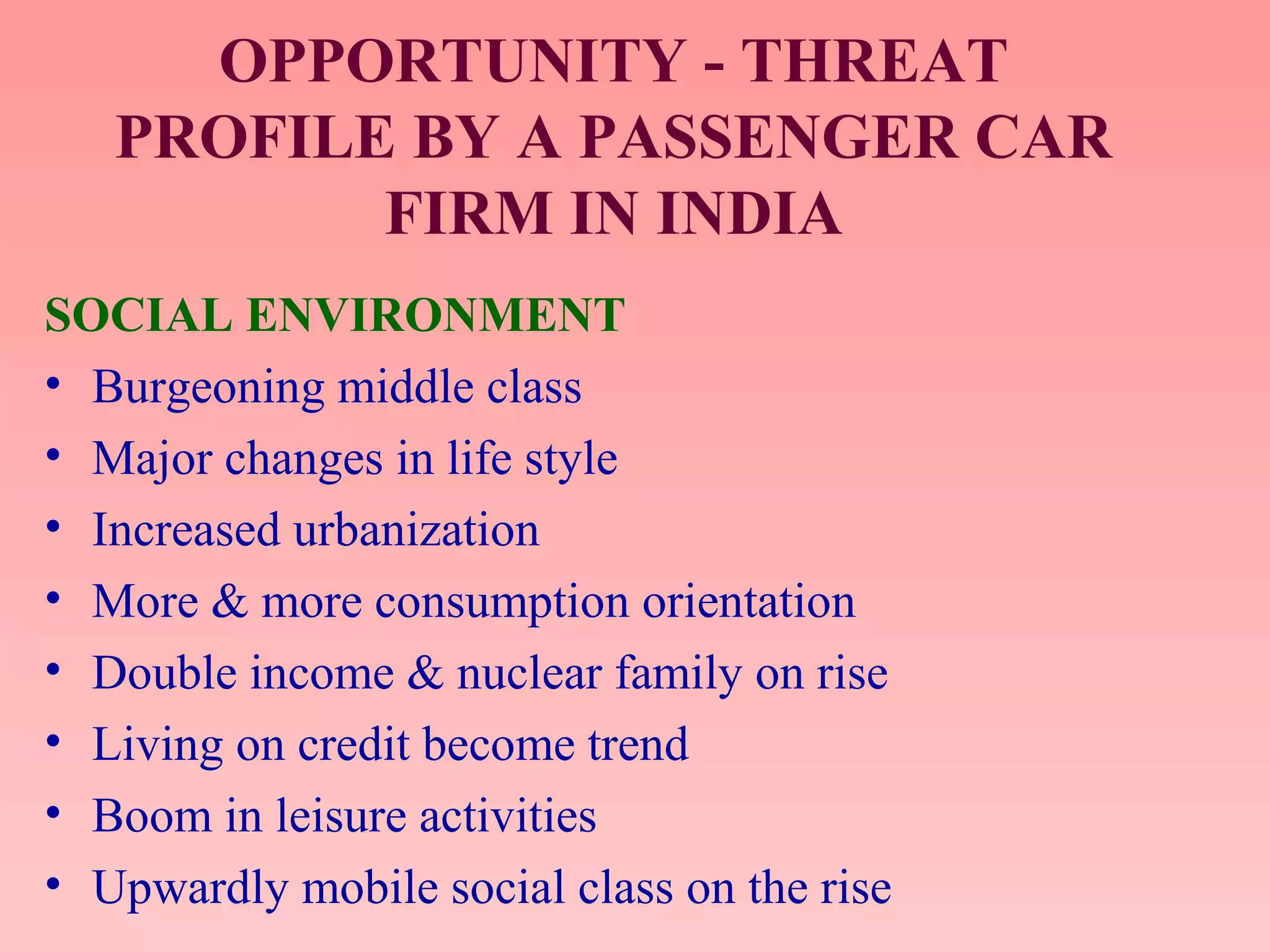 OPPORTUNITY - THREAT
PROFILE BY A PASSENGER CAR
FIRM IN INDIA
SOCIAL ENVIRONMENT
• Burgeoning middle class
• Major changes in life style
• Increased urbanization
• More & more consumption orientation
• Double income & nuclear family on rise
• Living on credit become trend
• Boom in leisure activities
• Upwardly mobile social class on the rise
 