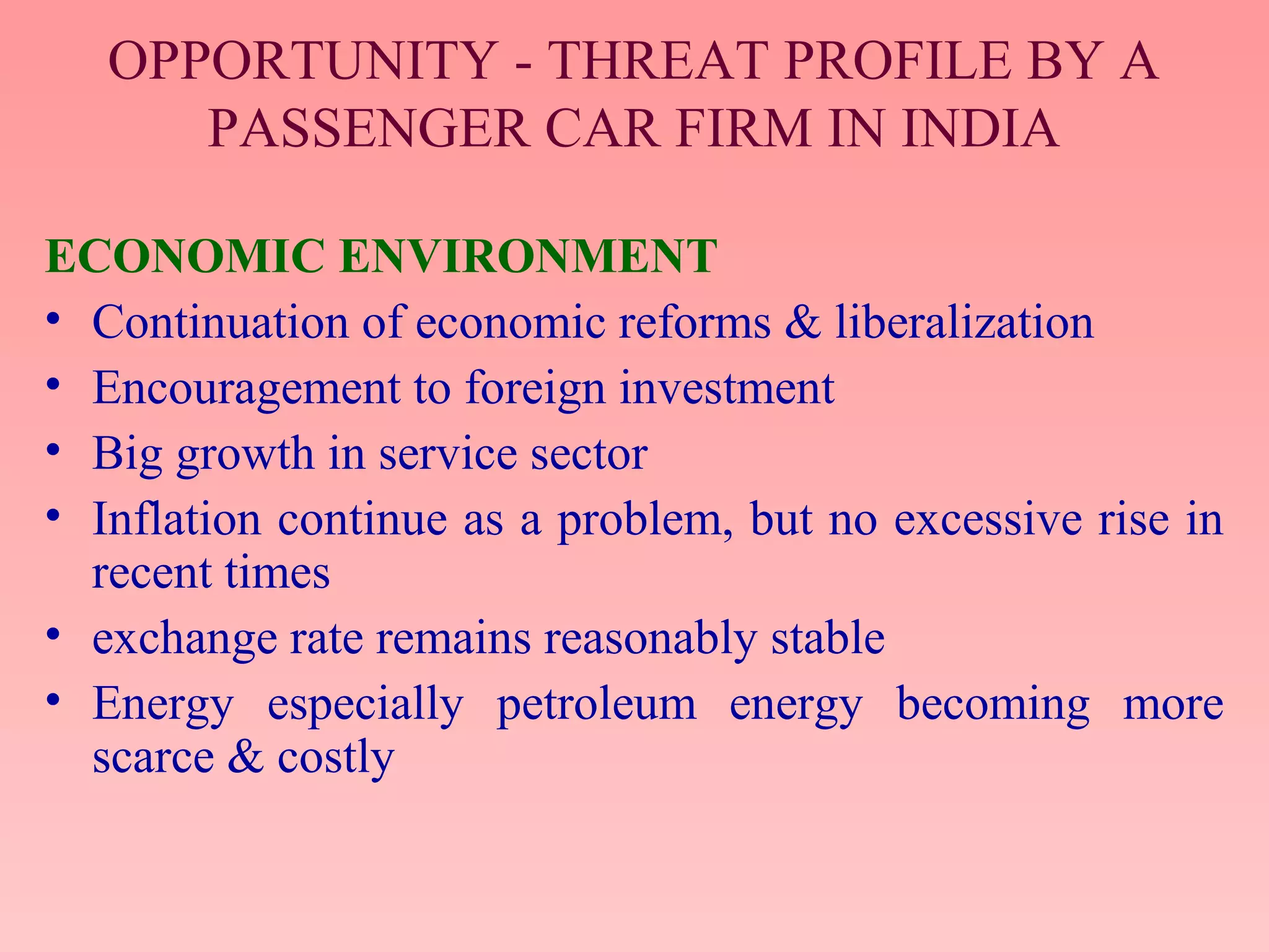 OPPORTUNITY - THREAT PROFILE BY A
PASSENGER CAR FIRM IN INDIA
ECONOMIC ENVIRONMENT
• Continuation of economic reforms & liberalization
• Encouragement to foreign investment
• Big growth in service sector
• Inflation continue as a problem, but no excessive rise in
recent times
• exchange rate remains reasonably stable
• Energy especially petroleum energy becoming more
scarce & costly
 