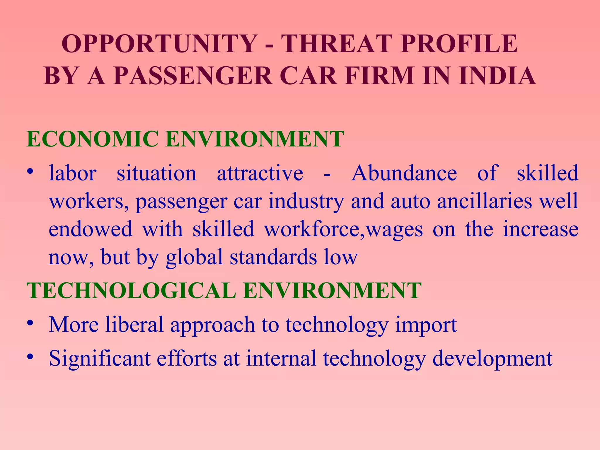OPPORTUNITY - THREAT PROFILE
BY A PASSENGER CAR FIRM IN INDIA
ECONOMIC ENVIRONMENT
• labor situation attractive - Abundance of skilled
workers, passenger car industry and auto ancillaries well
endowed with skilled workforce,wages on the increase
now, but by global standards low
TECHNOLOGICAL ENVIRONMENT
• More liberal approach to technology import
• Significant efforts at internal technology development
 