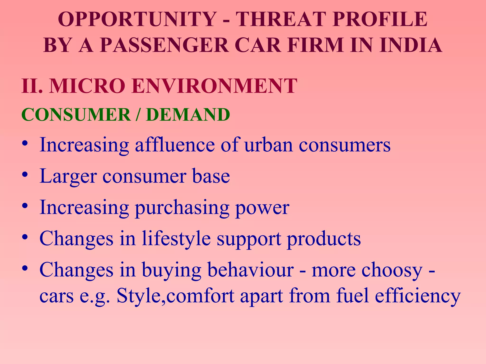 OPPORTUNITY - THREAT PROFILE
BY A PASSENGER CAR FIRM IN INDIA
II. MICRO ENVIRONMENT
CONSUMER / DEMAND
• Increasing affluence of urban consumers
• Larger consumer base
• Increasing purchasing power
• Changes in lifestyle support products
• Changes in buying behaviour - more choosy -
cars e.g. Style,comfort apart from fuel efficiency
 
