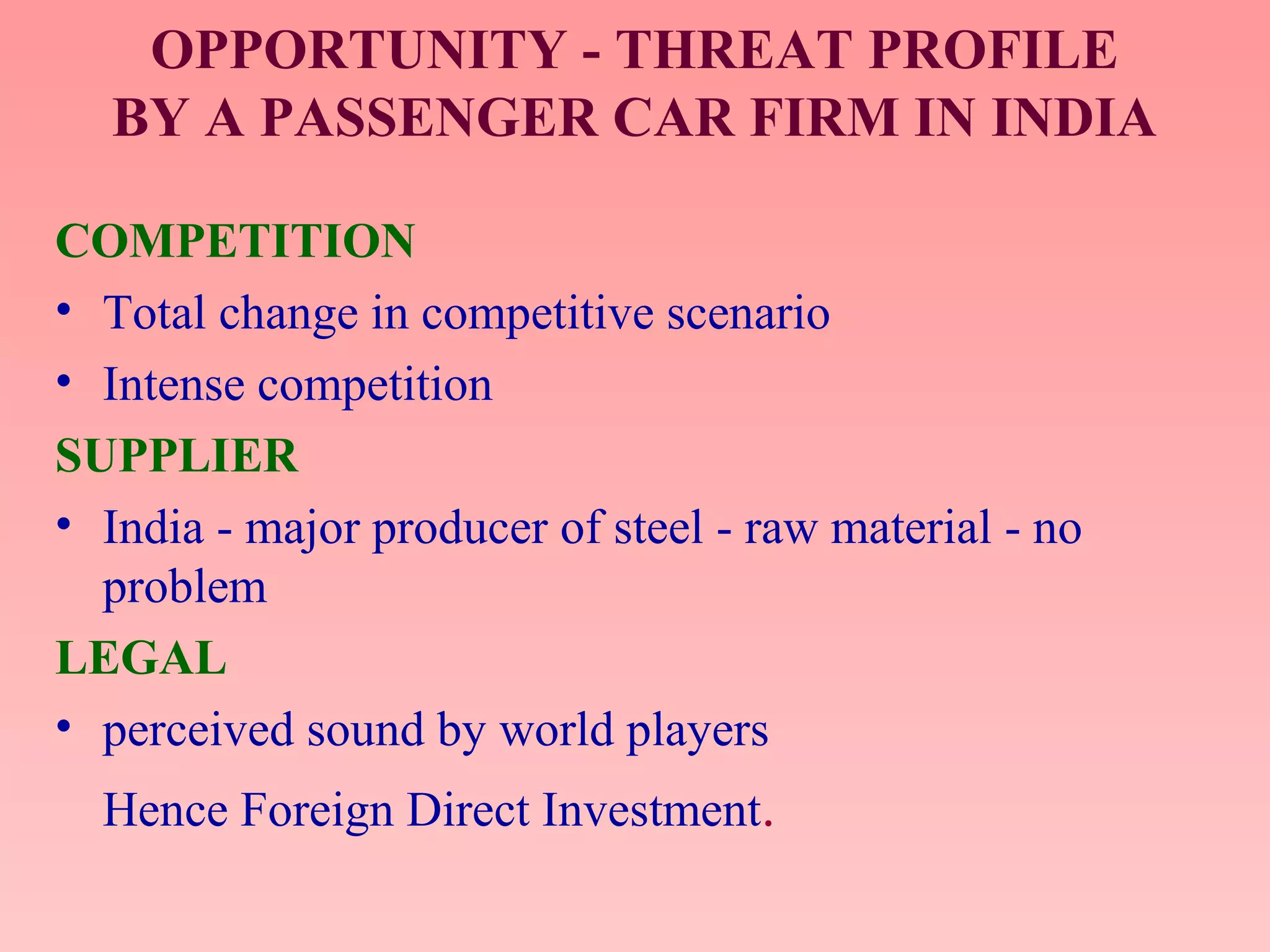 OPPORTUNITY - THREAT PROFILE
BY A PASSENGER CAR FIRM IN INDIA
COMPETITION
• Total change in competitive scenario
• Intense competition
SUPPLIER
• India - major producer of steel - raw material - no
problem
LEGAL
• perceived sound by world players
Hence Foreign Direct Investment.
 